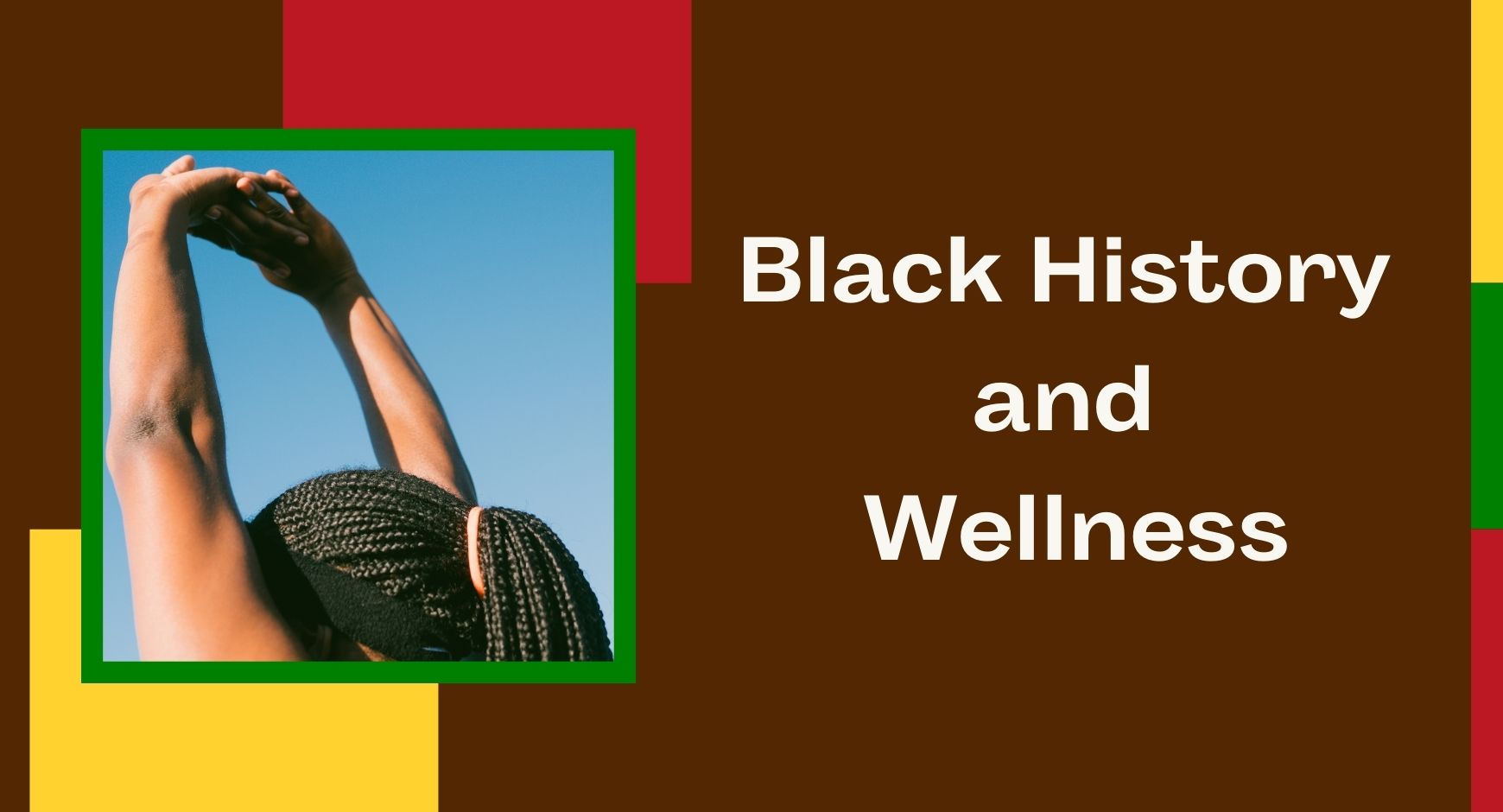 A picture of a woman with long black braids and her arms stretched upward next to words that read "Black History and Wellness". There are red, green, and yellow block designs in the background. 