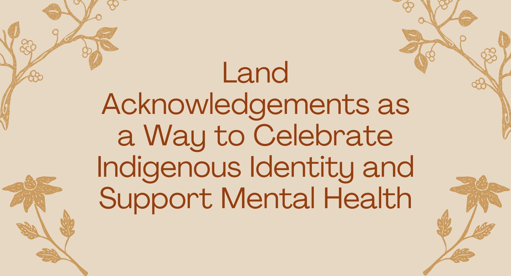 Words that read "Land Acknowledgements as a Way to Celebrate Indigenous Identity and Support Mental Health" surrounded by tan plants.