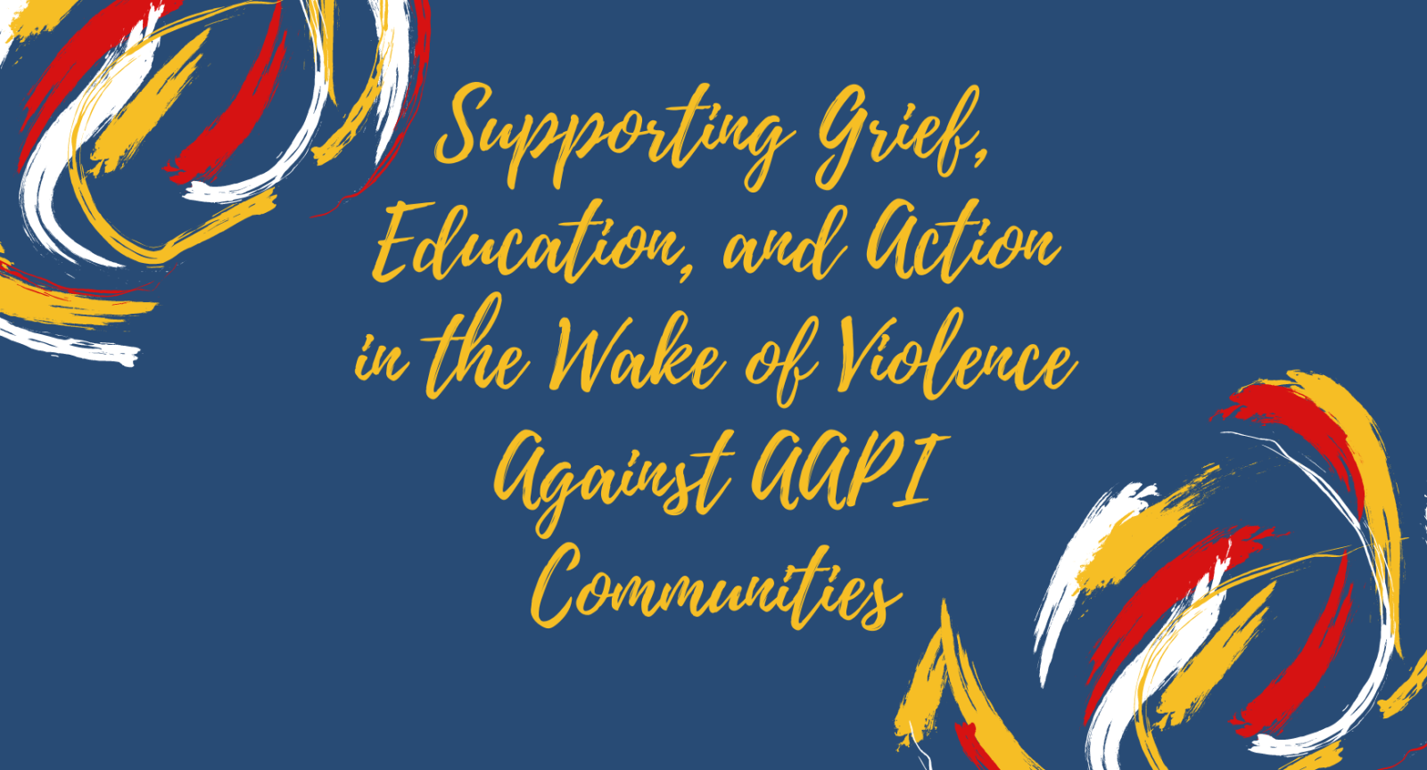 A primarily blue graphic with yellow text that reads "Supporting Grief, Education, and Action in the Wake of Violence Against AAPI Communities". Paint brush strokes in yellow, red and white are in the upper left and lower right corners. 