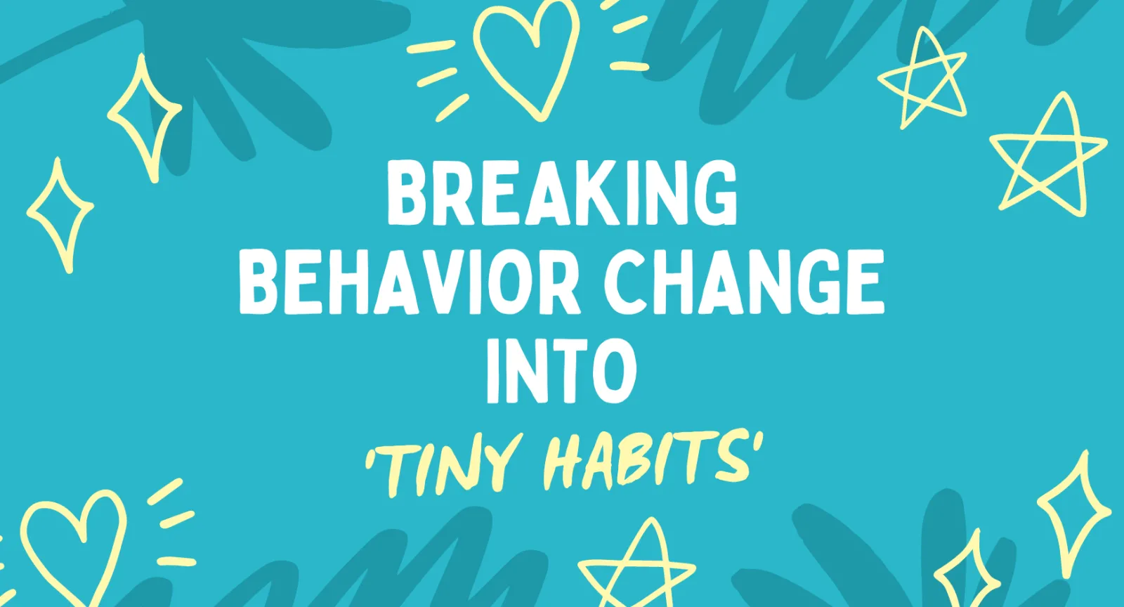 Teal background with yellow doodles of hearts and stars that reads: Breaking Behavior Change into ‘Tiny Habits’